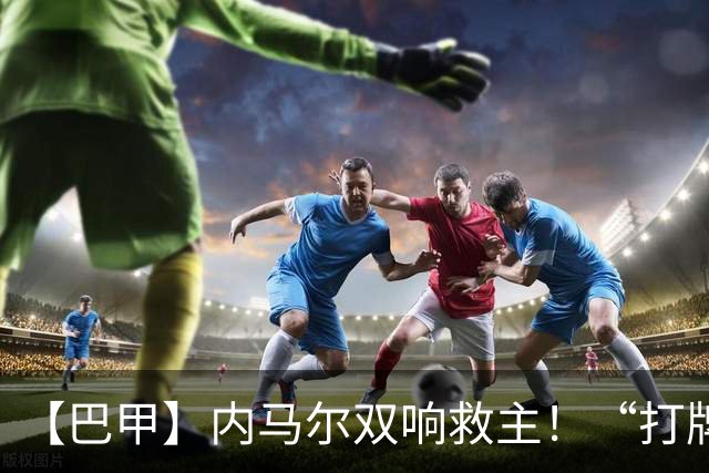 【巴甲】内马尔双响救主！“打牌”庆祝回击批评