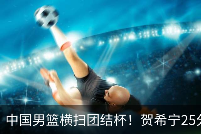 中国男篮横扫团结杯！贺希宁25分，焦伯乔17+8，廖三宁表现低迷