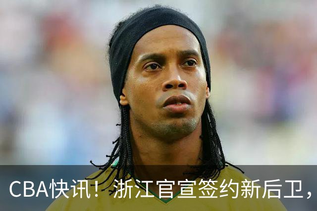 CBA快讯！浙江官宣签约新后卫，北控签20+9大外援，多队有意前山东外援